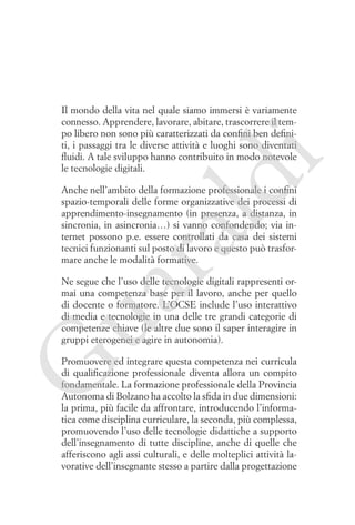 ld

i

Il mondo della vita nel quale siamo immersi è variamente
connesso. Apprendere, lavorare, abitare, trascorrere il tempo libero non sono più caratterizzati da confini ben definiti, i passaggi tra le diverse attività e luoghi sono diventati
fluidi. A tale sviluppo hanno contribuito in modo notevole
le tecnologie digitali.

ua
ra

Anche nell’ambito della formazione professionale i confini
spazio-temporali delle forme organizzative dei processi di
apprendimento-insegnamento (in presenza, a distanza, in
sincronia, in asincronia…) si vanno confondendo; via internet possono p.e. essere controllati da casa dei sistemi
tecnici funzionanti sul posto di lavoro e questo può trasformare anche le modalità formative.
Ne segue che l’uso delle tecnologie digitali rappresenti ormai una competenza base per il lavoro, anche per quello
di docente o formatore. L’OCSE include l’uso interattivo
di media e tecnologie in una delle tre grandi categorie di
competenze chiave (le altre due sono il saper interagire in
gruppi eterogenei e agire in autonomia).

G

Promuovere ed integrare questa competenza nei curricula
di qualificazione professionale diventa allora un compito
fondamentale. La formazione professionale della Provincia
Autonoma di Bolzano ha accolto la sfida in due dimensioni:
la prima, più facile da affrontare, introducendo l’informatica come disciplina curriculare, la seconda, più complessa,
promuovendo l’uso delle tecnologie didattiche a supporto
dell’insegnamento di tutte discipline, anche di quelle che
afferiscono agli assi culturali, e delle molteplici attività lavorative dell’insegnante stesso a partire dalla progettazione

 