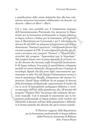 Giovanni Marconato

16

e pianificazione delle azioni didattiche fino alla loro valutazione attraverso interazioni collaborative tra docenti, tra
docenti – allievi ed allievi – allievi.

G

ua
ra

ld

i

Ciò è stato reso possibile per il lungimirante impegno
dell’Amministrazione Provinciale che attraverso le Ripartizioni per la formazione professionale in lingua italiana e
in lingua tedesca e ladina, per la formazione per l’agricoltura, le Ripartizioni per il personale e per l’ informatica ha
attivato fin dal 2001 un adeguata infrastruttura tecnologica
denominata “Sistema Copernicus” coordinando diversi ma
coerenti progetti di FSE. Il coinvolgimento diretto dei docenti è avvenuto con i progetti “Pionieri” e “Pionieri plus”
arricchiti dal progetto “Apprendere con le tecnologie”.
Tali progetti hanno visto la partecipazione di un buon terzo dei docenti che lavorano nella formazione professionale di lingua italiana. Una parte di questi hanno sviluppato
modelli ed azioni didattiche che prevedevano l’impiego di
tecnologie digitali che poi sono state concretamente sperimentate in aula. Per tali attività l’infrastruttura tecnica è
stata la piattaforma Moodle, componente del sistema Copernicus. Questi lavori realizzati da un gruppo di docenti
della formazione professionale rappresentano il nucleo da
cui si avvia la sistemazione pedagogico-didattica e tecnico-operativa dell’uso della piattaforma che, all’interno del
progetto “Pionieri Plus” ha portato alla redazione del presente manuale. Con il manuale la ripartizione per la formazione professionale in lingua italiana vuole rendere più
autonomo il docente nell’uso della piattaforma e diffondere le buone pratiche dei docenti che già la stanno usando.
Il Direttore reggente della Ripartizione
per la formazione professionale in lingua italiana
della Provincia Autonoma di Bolzano
dott. Franco Russo

 