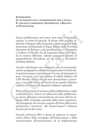 Introduzione
Le tecnologie nella trasformazione della scuola.
Il caso della formazione professionale a Bolzano
di Peter Litturi

ua
ra

ld

i

Questa pubblicazione può essere vista come la sistematizzazione, in forma di manuale, di alcune delle pratiche didattiche sviluppate dalle insegnanti e dagli insegnanti della
formazione professionale in lingua italiana della Provincia
Autonoma di Bolzano e, più specificamente, il riferimento
è l’utilizzo di Moodle che gli insegnanti hanno fatto agendo in contesti differenti, volendo conseguire obiettivi di
apprendimento diversificati, per far fronte a diversificati
problemi didattici.

Avendo a riferimento una consistente serie di concettualizzazioni pedagogiche e didattiche, assumendo il rischio della sperimentazione e senza temere l’errore, gli insegnanti si
sono “inventati” una vasta gamma di utilizzi didattici del
LMS Moodle, utilizzi che qui sono documentati e presentati, a cura dell’Autore, all’interno di un quadro didattico
esplicito ed in forma di dispositivi didattici replicabili.

G

Prima di presentare la struttura della pubblicazione voglio
condividere con i lettori ed utilizzatori della pubblicazione alcune riflessioni contestualizzate sul senso dell’uso didattico delle tecnologie partendo dalla nostra esperienza,
dai presupposti che avevamo assunto all’inizio della nostra
pionieristica1 “avventura”, alle “lesson learned” a distanza
di poco più di dieci anni.
Quando nell’anno 2001 si decise di esplorare le opportunità offerte dalle tecnologie dell’informazione e della
comunicazione all’arricchimento ed al miglioramento

 