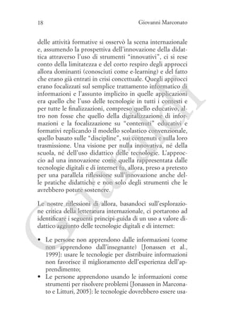 18

Giovanni Marconato

ua
ra

ld

i

delle attività formative si osservò la scena internazionale
e, assumendo la prospettiva dell’innovazione della didattica attraverso l’uso di strumenti “innovativi”, ci si rese
conto della limitatezza e del corto respiro degli approcci
allora dominanti (conosciuti come e-learning) e del fatto
che erano già entrati in crisi concettuale. Quegli approcci
erano focalizzati sul semplice trattamento informatico di
informazioni e l’assunto implicito in quelle applicazioni
era quello che l’uso delle tecnologie in tutti i contesti e
per tutte le finalizzazioni, compreso quello educativo, altro non fosse che quello della digitalizzazione di informazioni e la focalizzazione su “contenuti” educativi e
formativi replicando il modello scolastico convenzionale,
quello basato sulle “discipline”, sui contenuti e sulla loro
trasmissione. Una visione per nulla innovativa, né della
scuola, né dell’uso didattico delle tecnologie. L’approccio ad una innovazione come quella rappresentata dalle
tecnologie digitali e di internet fu, allora, preso a pretesto
per una parallela riflessione sull’innovazione anche delle pratiche didattiche e non solo degli strumenti che le
avrebbero potute sostenere.

G

Le nostre riflessioni di allora, basandoci sull’esplorazione critica della letteratura internazionale, ci portarono ad
identificare i seguenti principi-guida di un uso a valore didattico aggiunto delle tecnologie digitali e di internet:

•	 Le persone non apprendono dalle informazioni (come
non apprendono dall’insegnante) [Jonassen et al.,
1999]: usare le tecnologie per distribuire informazioni
non favorisce il miglioramento dell’esperienza dell’apprendimento;
•	 Le persone apprendono usando le informazioni come
strumenti per risolvere problemi [Jonassen in Marconato e Litturi, 2005]: le tecnologie dovrebbero essere usa-

 
