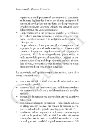 Usare Moodle. Manuale di didattica

19

ua
ra

ld

i

te per sostenere il processo di costruzione di conoscenza da parte degli studenti e non per aiutare un esperto di
contenuti a sviluppare un prodotto per l’apprendimento (ad esempio, un Learning Object) che sarà, poi, usato
dalla persona che vuole apprendere;
•	 L’apprendimento è un processo sociale: le tecnologie
dovrebbero rendere possibile e sostenere la conversazione, la collaborazione e lo svolgimento di attività tra
chi apprende;
•	 L’apprendimento è un processo di coinvolgimento ed
impegno; le persone dovrebbero essere coinvolte mentalmente, impegnate cognitivamente ad apprendere
[Jonassen, 1995]: le tecnologie devono promuovere un
ruolo attivo della persona che apprende. Leggere un documento, fare drag and drop, spuntare un box, rispondere si o no, sono attività cognitivamente passive e non
promuovono l’apprendimento autentico.
Le tecnologie, nell’epistemologia costruttivista, sono viste
come strumenti che:

G

•	 non sono veicoli di trasferimento di informazioni ma
strumenti cognitivi;
•	 non sono usati per un mero accesso ad informazioni ma
per sostenere e facilitare la collaborazione e la socializzazione;
•	 impegnano la persona che apprende in attività cognitive
e materiali;
•	 non guidano/dirigono la persona – richiedendo ad essa
un atteggiamento passivo, ma con cui la persona interagisce – richiedendo, quindi, un atteggiamento attivo;
•	 non hanno valore in quanto semplificano e rendono più
efficiente la gestione delle attività formative attraverso
la semplice sostituzione di modalità operative di natura analogica con modalità digitali o sono strumenti “di

 