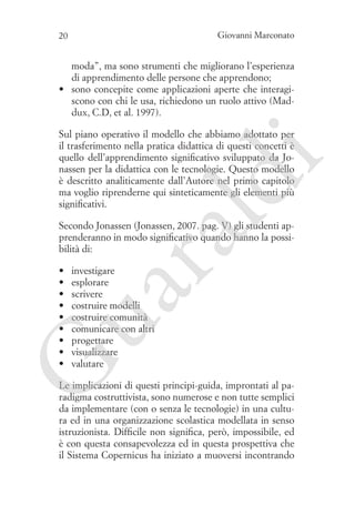 Giovanni Marconato

20

moda”, ma sono strumenti che migliorano l’esperienza
di apprendimento delle persone che apprendono;
•	 sono concepite come applicazioni aperte che interagiscono con chi le usa, richiedono un ruolo attivo (Maddux, C.D, et al. 1997).

ld

i

Sul piano operativo il modello che abbiamo adottato per
il trasferimento nella pratica didattica di questi concetti è
quello dell’apprendimento significativo sviluppato da Jonassen per la didattica con le tecnologie. Questo modello
è descritto analiticamente dall’Autore nel primo capitolo
ma voglio riprenderne qui sinteticamente gli elementi più
significativi.

ua
ra

Secondo Jonassen (Jonassen, 2007. pag. V) gli studenti apprenderanno in modo significativo quando hanno la possibilità di:
investigare
esplorare
scrivere
costruire modelli
costruire comunità
comunicare con altri
progettare
visualizzare
valutare

G

•	
•	
•	
•	
•	
•	
•	
•	
•	

Le implicazioni di questi principi-guida, improntati al paradigma costruttivista, sono numerose e non tutte semplici
da implementare (con o senza le tecnologie) in una cultura ed in una organizzazione scolastica modellata in senso
istruzionista. Difficile non significa, però, impossibile, ed
è con questa consapevolezza ed in questa prospettiva che
il Sistema Copernicus ha iniziato a muoversi incontrando

 
