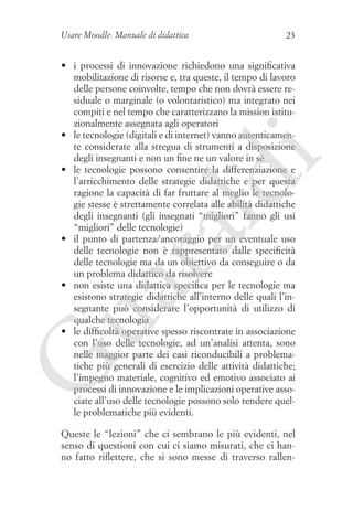 Usare Moodle. Manuale di didattica

23

G

ua
ra

ld

i

•	 i processi di innovazione richiedono una significativa
mobilitazione di risorse e, tra queste, il tempo di lavoro
delle persone coinvolte, tempo che non dovrà essere residuale o marginale (o volontaristico) ma integrato nei
compiti e nel tempo che caratterizzano la mission istituzionalmente assegnata agli operatori
•	 le tecnologie (digitali e di internet) vanno autenticamente considerate alla stregua di strumenti a disposizione
degli insegnanti e non un fine ne un valore in sè
•	 le tecnologie possono consentire la differenziazione e
l’arricchimento delle strategie didattiche e per questa
ragione la capacità di far fruttare al meglio le tecnologie stesse è strettamente correlata alle abilità didattiche
degli insegnanti (gli insegnati “migliori” fanno gli usi
“migliori” delle tecnologie)
•	 il punto di partenza/ancoraggio per un eventuale uso
delle tecnologie non è rappresentato dalle specificità
delle tecnologie ma da un obiettivo da conseguire o da
un problema didattico da risolvere
•	 non esiste una didattica specifica per le tecnologie ma
esistono strategie didattiche all’interno delle quali l’insegnante può considerare l’opportunità di utilizzo di
qualche tecnologia
•	 le difficoltà operative spesso riscontrate in associazione
con l’uso delle tecnologie, ad un’analisi attenta, sono
nelle maggior parte dei casi riconducibili a problematiche più generali di esercizio delle attività didattiche;
l’impegno materiale, cognitivo ed emotivo associato ai
processi di innovazione e le implicazioni operative associate all’uso delle tecnologie possono solo rendere quelle problematiche più evidenti.
Queste le “lezioni” che ci sembrano le più evidenti, nel
senso di questioni con cui ci siamo misurati, che ci hanno fatto riflettere, che si sono messe di traverso rallen-

 