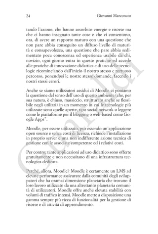 24

Giovanni Marconato

ld

i

tando l’azione, che hanno assorbito energie e risorse ma
che ci hanno insegnato tante cose e che ci consentono,
ora, di avere un rapporto maturo con una questione che
non pare abbia conseguito un diffuso livello di maturità e consapevolezza, una questione che pare abbia sedimentato poca conoscenza ed esperienza usabile da chi,
novizio, ogni giorno entra in queste pratiche ed accede
alle pratiche di innovazione didattica e di uso delle tecnologie ricominciando dall’inizio il nostro stesso e tortuoso
percorso, ponendosi le nostre stesse domande, facendo i
nostri stessi errori.

ua
ra

Anche se siamo utilizzatori assidui di Moodle ci poniamo
la questione del senso dell’uso di questo ambiente (che, per
sua natura, è chiuso, massiccio, strutturato anche se flessibile negli utilizzi) in un momento in cui le tecnologie più
utilizzate sono quelle aperte, tipo social network o leggere
come le piattaforme per il blogging o web-based come Google Apps”.

Moodle, per essere utilizzato, pur essendo un’applicazione
open source e senza costi di licenza, richiede l’installazione
in proprio server e una non indifferente azione tecnica di
gestione con le associate competenze ed i relativi costi.

G

Per contro, tante applicazioni ad uso didattico sono offerte
gratuitamente e non necessitano di una infrastruttura tecnologica dedicata.
Perché, allora, Moodle? Moodle è certamente un LMS ad
elevate performance assicurate dalla comunità degli sviluppatori che ha oramai dimensione planetaria che trovano il
loro lavoro utilizzato da una altrettanto planetaria comunità di utilizzatori. Moodle offre anche elevata stabilità con
volumi di traffico intensi. Moodle mette a disposizione una
gamma sempre più ricca di funzionalità per la gestione di
risorse e di attività di apprendimento.

 