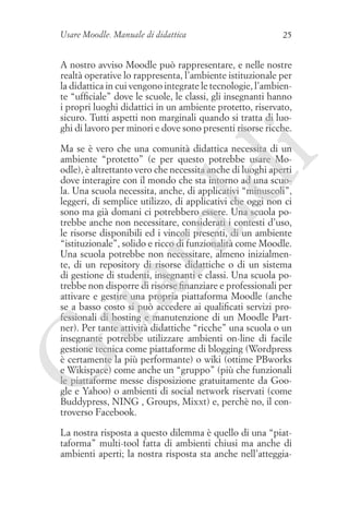 Usare Moodle. Manuale di didattica

25

A nostro avviso Moodle può rappresentare, e nelle nostre
realtà operative lo rappresenta, l’ambiente istituzionale per
la didattica in cui vengono integrate le tecnologie, l’ambiente “ufficiale” dove le scuole, le classi, gli insegnanti hanno
i propri luoghi didattici in un ambiente protetto, riservato,
sicuro. Tutti aspetti non marginali quando si tratta di luoghi di lavoro per minori e dove sono presenti risorse ricche.

G

ua
ra

ld

i

Ma se è vero che una comunità didattica necessita di un
ambiente “protetto” (e per questo potrebbe usare Moodle), è altrettanto vero che necessita anche di luoghi aperti
dove interagire con il mondo che sta intorno ad una scuola. Una scuola necessita, anche, di applicativi “minuscoli”,
leggeri, di semplice utilizzo, di applicativi che oggi non ci
sono ma già domani ci potrebbero essere. Una scuola potrebbe anche non necessitare, considerati i contesti d’uso,
le risorse disponibili ed i vincoli presenti, di un ambiente
“istituzionale”, solido e ricco di funzionalità come Moodle.
Una scuola potrebbe non necessitare, almeno inizialmente, di un repository di risorse didattiche o di un sistema
di gestione di studenti, insegnanti e classi. Una scuola potrebbe non disporre di risorse finanziare e professionali per
attivare e gestire una propria piattaforma Moodle (anche
se a basso costo si può accedere ai qualificati servizi professionali di hosting e manutenzione di un Moodle Partner). Per tante attività didattiche “ricche” una scuola o un
insegnante potrebbe utilizzare ambienti on-line di facile
gestione tecnica come piattaforme di blogging (Wordpress
è certamente la più performante) o wiki (ottime PBworks
e Wikispace) come anche un “gruppo” (più che funzionali
le piattaforme messe disposizione gratuitamente da Google e Yahoo) o ambienti di social network riservati (come
Buddypress, NING , Groups, Mixxt) e, perchè no, il controverso Facebook.
La nostra risposta a questo dilemma è quello di una “piattaforma” multi-tool fatta di ambienti chiusi ma anche di
ambienti aperti; la nostra risposta sta anche nell’atteggia-

 