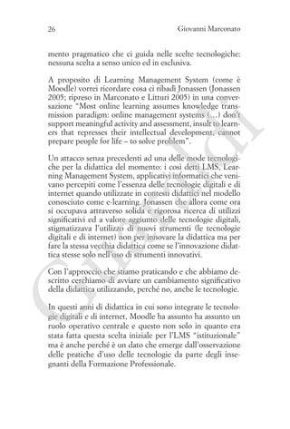 26

Giovanni Marconato

mento pragmatico che ci guida nelle scelte tecnologiche:
nessuna scelta a senso unico ed in esclusiva.

ld

i

A proposito di Learning Management System (come è
Moodle) vorrei ricordare cosa ci ribadì Jonassen (Jonassen
2005; ripreso in Marconato e Litturi 2005) in una conversazione “Most online learning assumes knowledge transmission paradigm: online management systems (…) don’t
support meaningful activity and assessment, insult to learners that represses their intellectual development, cannot
prepare people for life – to solve problem”.

ua
ra

Un attacco senza precedenti ad una delle mode tecnologiche per la didattica del momento: i così detti LMS, Learning Management System, applicativi informatici che venivano percepiti come l’essenza delle tecnologie digitali e di
internet quando utilizzate in contesti didattici nel modello
conosciuto come e-learning. Jonassen che allora come ora
si occupava attraverso solida e rigorosa ricerca di utilizzi
significativi ed a valore aggiunto delle tecnologie digitali,
stigmatizzava l’utilizzo di nuovi strumenti (le tecnologie
digitali e di internet) non per innovare la didattica ma per
fare la stessa vecchia didattica come se l’innovazione didattica stesse solo nell’uso di strumenti innovativi.

G

Con l’approccio che stiamo praticando e che abbiamo descritto cerchiamo di avviare un cambiamento significativo
della didattica utilizzando, perché no, anche le tecnologie.
In questi anni di didattica in cui sono integrate le tecnologie digitali e di internet, Moodle ha assunto ha assunto un
ruolo operativo centrale e questo non solo in quanto era
stata fatta questa scelta iniziale per l’LMS “istituzionale”
ma è anche perché è un dato che emerge dall’osservazione
delle pratiche d’uso delle tecnologie da parte degli insegnanti della Formazione Professionale.

 
