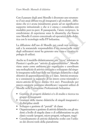 Usare Moodle. Manuale di didattica

27

i

Con il passare degli anni Moodle è diventato uno strumento d’uso assai diffuso tra gli insegnanti e gli studenti , diffusione che si è avuta inizialmente grazie ad un significativo
supporto istituzionale e che si è estesa e consolidata con
modalità peer-to-peer. Il passaparola, l’aiuto reciproco, la
condivisione di esperienze sono le dinamiche che hanno
reso Moodle il centro concettuale ed operativo della didattica con le tecnologie nella FP bolzanina.

ld

La diffusione dell’uso di Moodle per canali non istituzionali e la sostanziale responsabilità d’uso messa nelle mani
degli utilizzatori stessi ha generato una vasta e creativa tipologia di utilizzi.

ua
ra

Anche se il modello didatticamente più “ricco” adottato in
Pionieri è quello per “attività di apprendimento”, Moodle
viene usato come ambiente per organizzare e coordinare
una molteplicità di attività concepite e sviluppate dal singolo insegnante sulla base delle sue strategie didattiche e degli
obiettivi di apprendimento che si è dato. Attività strutturate e consistenti (a supporto di un intero corso triennale) e
micro-attività di breve durata (4-6 ore). Procedendo per
macro-categorie possiamo identificare i seguenti utilizzi di
Moodle nella Formazione Professionale bolzanina:

G

•	 Gestione di progetti didattici e/o di studio e ricerca tra
gruppi di insegnanti
•	 Gestione delle risorse didattiche di singoli insegnanti e
di discipline simili
•	 Sviluppo e gestione di “portali” di classe
•	 Organizzazione e gestione di attività didattiche con gli studenti a livello di singola classe o di collaborazione tra più
classi e scuole (progetti, micro-progetti, webquest, stage)
•	 Coordinamento di attività didattiche svolte con l’utilizzo dei diversi tools della piattaforma

 