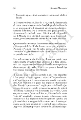 28

Giovanni Marconato

•	 Supporto a progetti di formazione continua di adulti al
lavoro

ld

i

In Copernicus-Pioneri, Moodle si sta, quindi, dimostrando
di essere uno strumento molto flessibile perché utilizzabile
in un ampio spettro di situazioni, direttamente ed indirettamente didattiche. Ne è testimonianza questa pubblicazione/manuale che ha lo scopo di indicare alcuni possibili
usi di Moodle nella attività di insegnamento e di apprendimento, prevalentemente in attività didattiche in presenza.

ua
ra

Quasi tutte le attività qui descritte sono state realizzate dagli insegnanti della FP che hanno partecipato al progetto
Pionieri e Pionieri Plus. Si tratta, quindi, di un manuale
“costruito” dagli utilizzatori e che sistematizza e razionalizza pratiche autentiche.
Una volta messo in distribuzione, il manuale potrà essere
ulteriormente arricchito dagli utilizzatori e dalle utilizzatrici con suggerimenti ed esempi che riflettono esperienze
d’uso sempre più ricche. Una vera e propria knowledge
base sociale di didattica con Moodle.

G

Il manuale si apre con un capitolo in cui sono presentati
i due grandi e storici approcci teorici all’apprendimento
e all’insegnamento: il comportamentismo ed il costruttivismo. Con riferimento a questi due approcci ed ai lavori di
due illustri “rappresentanti” degli approcci (Merill e Jonassen) in questo capitolo vengono inquadrate le attività
didattiche realizzabili con il supporto di Moodle . Come
opportunamente fa notare l’Autore, il fatto che le stesse
“attività” didattiche possano trovare collocazione sotto
ciascuno dei due approcci metodologici non significa che
gli stessi siano sovrapponibili e consentano il conseguimento degli stessi risultati in termini di apprendimento.
Approcci differenti portano, in virtù dei differenti dispo-

 
