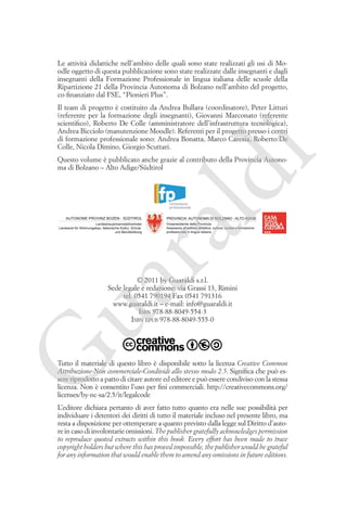 Colophon

Le attività didattiche nell’ambito delle quali sono state realizzati gli usi di Moodle oggetto di questa pubblicazione sono state realizzate dalle insegnanti e dagli
insegnanti della Formazione Professionale in lingua italiana delle scuole della
Ripartizione 21 della Provincia Autonoma di Bolzano nell’ambito del progetto,
co-finanziato dal FSE, “Pionieri Plus”.

i

Il team di progetto è costituito da Andrea Bullara (coordinatore), Peter Litturi
(referente per la formazione degli insegnanti), Giovanni Marconato (referente
scientifico), Roberto De Colle (amministratore dell’infrastruttura tecnologica),
Andrea Bicciolo (manutenzione Moodle). Referenti per il progetto presso i centri
di formazione professionale sono: Andrea Bonatta, Marco Caresia, Roberto De
Colle, Nicola Dimino, Giorgio Scuttari.

ua
ra

ld

Questo volume è pubblicato anche grazie al contributo della Provincia Autonoma di Bolzano – Alto Adige/Südtirol

G

© 2011 by Guaraldi s.r.l.
Sede legale e redazione: via Grassi 13, Rimini
tel. 0541 790194 Fax 0541 791316
www.guaraldi.it – e-mail: info@guaraldi.it
Isbn 978-88-8049-554-3
Isbn epub 978-88-8049-555-0

Tutto il materiale di questo libro è disponibile sotto la licenza Creative Common
Attribuzione-Non commerciale-Condividi allo stesso modo 2.5. Significa che può essere riprodotto a patto di citare autore ed editore e può essere condiviso con la stessa
licenza. Non è consentito l’uso per fini commerciali. http://creativecommons.org/
licenses/by-nc-sa/2.5/it/legalcode
L’editore dichiara pertanto di aver fatto tutto quanto era nelle sue possibilità per
individuare i detentori dei diritti di tutto il materiale incluso nel presente libro, ma
resta a disposizione per ottemperare a quanto previsto dalla legge sul Diritto d’autore in caso di involontarie omissioni. The publisher gratefully acknowledges permission
to reproduce quoted extracts within this book. Every effort has been made to trace
copyright holders but where this has proved impossible, the publisher would be grateful
for any information that would enable them to amend any omissions in future editions.

 
