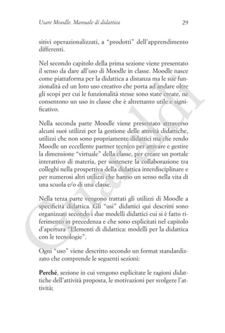 Usare Moodle. Manuale di didattica

29

sitivi operazionalizzati, a “prodotti” dell’apprendimento
differenti.

ld

i

Nel secondo capitolo della prima sezione viene presentato
il senso da dare all’uso di Moodle in classe. Moodle nasce
come piattaforma per la didattica a distanza ma le sue funzionalità ed un loro uso creativo che porta ad andare oltre
gli scopi per cui le funzionalità stesse sono state create, ne
consentono un uso in classe che è altrettanto utile e significativo.

ua
ra

Nella seconda parte Moodle viene presentato attraverso
alcuni suoi utilizzi per la gestione delle attività didattiche,
utilizzi che non sono propriamente didattici ma che rendo
Moodle un eccellente partner tecnico per attivare e gestire
la dimensione “virtuale” della classe, per creare un portale
interattivo di materia, per sostenere la collaborazione tra
colleghi nella prospettiva della didattica interdisciplinare e
per numerosi altri utilizzi che hanno un senso nella vita di
una scuola e/o di una classe.

G

Nella terza parte vengono trattati gli utilizzi di Moodle a
specificità didattica. Gli “usi” didattici qui descritti sono
organizzati secondo i due modelli didattici cui si è fatto riferimento in precedenza e che sono esplicitati nel capitolo
d’apertura “Elementi di didattica: modelli per la didattica
con le tecnologie”.
Ogni “uso” viene descritto secondo un format standardizzato che comprende le seguenti sezioni:
Perché, sezione in cui vengono esplicitate le ragioni didattiche dell’attività proposta, le motivazioni per svolgere l’attività;

 