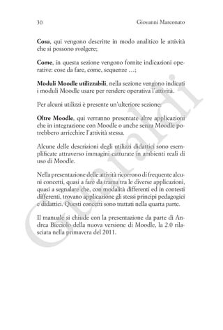 30

Giovanni Marconato

Cosa, qui vengono descritte in modo analitico le attività
che si possono svolgere;
Come, in questa sezione vengono fornite indicazioni operative: cose da fare, come, sequenze …;

i

Moduli Moodle utilizzabili, nella sezione vengono indicati
i moduli Moodle usare per rendere operativa l’attività.

ld

Per alcuni utilizzi è presente un’ulteriore sezione:

Oltre Moodle, qui verranno presentate altre applicazioni
che in integrazione con Moodle o anche senza Moodle potrebbero arricchire l’attività stessa.

ua
ra

Alcune delle descrizioni degli utilizzi didattici sono esemplificate attraverso immagini catturate in ambienti reali di
uso di Moodle.

Nella presentazione delle attività ricorrono di frequente alcuni concetti, quasi a fare da trama tra le diverse applicazioni,
quasi a segnalare che, con modalità differenti ed in contesti
differenti, trovano applicazione gli stessi principi pedagogici
e didattici. Questi concetti sono trattati nella quarta parte.

G

Il manuale si chiude con la presentazione da parte di Andrea Bicciolo della nuova versione di Moodle, la 2.0 rilasciata nella primavera del 2011.

 