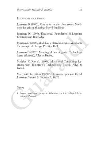 Usare Moodle. Manuale di didattica

31

Riferimenti bibliografici
Jonassen D (1995), Computer in the classoroom: Mindtools for critical thinking, Merril Publisher
Jonassen D. (1999), Theoretical Foundation of Learning
Environment; Routledge

ld

i

Jonassen D (2005), Modeling with technologies: Mindtools
for conceptual change, Prentice Hall
Jonassen D (2007), Meaningful Learning with Technology
(terza edizione), Allyn  Bacon,

ua
ra

Maddux, C.D, et al. (1997), Educational Computing: Learning with Tomorrow’s Technologies, Boston, Allyn 
Bacon,
Marconato G, Litturi P (2005), Conversazione con David
Jonassen, Sistemi  Impresa, 9, 16-20

Nota:

G

1	 Non a caso il nostro progetto di didattica con le tecnologie è denominato “Pionieri”

 