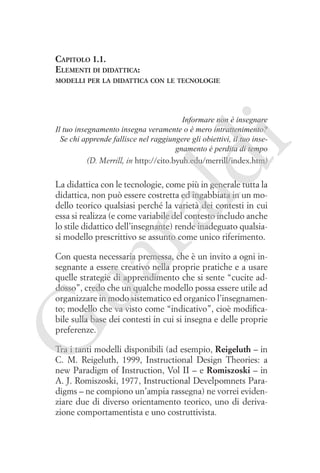 Capitolo 1.1.
Elementi di didattica:
modelli per la didattica con le tecnologie

ld

i

Informare non è insegnare
Il tuo insegnamento insegna veramente o è mero intrattenimento?
Se chi apprende fallisce nel raggiungere gli obiettivi, il tuo insegnamento è perdita di tempo
(D. Merrill, in http://cito.byuh.edu/merrill/index.htm)

ua
ra

La didattica con le tecnologie, come più in generale tutta la
didattica, non può essere costretta ed ingabbiata in un modello teorico qualsiasi perché la varietà dei contesti in cui
essa si realizza (e come variabile del contesto includo anche
lo stile didattico dell’insegnante) rende inadeguato qualsiasi modello prescrittivo se assunto come unico riferimento.

G

Con questa necessaria premessa, che è un invito a ogni insegnante a essere creativo nella proprie pratiche e a usare
quelle strategie di apprendimento che si sente “cucite addosso”, credo che un qualche modello possa essere utile ad
organizzare in modo sistematico ed organico l’insegnamento; modello che va visto come “indicativo”, cioè modificabile sulla base dei contesti in cui si insegna e delle proprie
preferenze.
Tra i tanti modelli disponibili (ad esempio, Reigeluth – in
C. M. Reigeluth, 1999, Instructional Design Theories: a
new Paradigm of Instruction, Vol II – e Romiszoski – in
A. J. Romiszoski, 1977, Instructional Develpomnets Paradigms – ne compiono un’ampia rassegna) ne vorrei evidenziare due di diverso orientamento teorico, uno di derivazione comportamentista e uno costruttivista.

 
