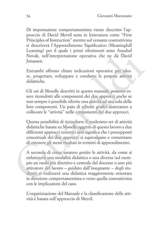 36

Giovanni Marconato

Di impostazione comportamentista vieme descritto l’approccio di David Merril noto in letteratura come “First
Principles of Instruction” mentre sul versante costruttivista
si descriverà l’Apprendimento Significativo (Meaningfull
Learning) per il quale i primi riferimenti sono Ausubel
Novak, nell’interpretazione operativa che ne dà David
Jonassen.

ld

i

Entrambi offrono chiare indicazioni operative per ideare, progettare, sviluppare e condurre le proprie attività
didattiche.

ua
ra

Gli usi di Moodle descritti in questo manuale possono essere ricondotti alle componenti dei due approcci anche se
non sempre è possibile riferire una attività ad una sola delle
loro componenti. Un paio di schemi grafici aiuteranno a
collocare le “attività” nelle componenti dei due approcci.

Questa possibilità di ricondurre il medesimo set di attività
didattiche basate su Moodle oggetto di questo lavoro a due
differenti approcci teoretici non significa che i presupposti
concettuali dei due approcci si equivalgano e consentano
di ottenere gli stessi risultati in termini di apprendimento.

G

A seconda di come saranno gestite le attività, da come si
enfatizzerà una modalità didattica o una diversa (ad esempio un ruolo più direttivo e centrale del docente o uno più
attivatore del lavoro – guidato dall’insegnante – degli studenti) si realizzerà una didattica maggiormente orientata
in direzione comportamentista o verso quella costruttivista
con le implicazioni del caso.
L’organizzazione del Manuale e la classificazione delle attività è basata sull’approccio di Merril.

 