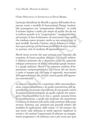 Usare Moodle. Manuale di didattica

37

I First Principles of Instrution di David Merril

ld

i

I principi identificati da Merrill a seguito dell’analisi di numerose teorie e modelli di Instructional Design (traducibile pressappoco con “progettazione didattica”, in realtà
il termine inglese è molto più ampio di quello che da noi
si realizza quando si fa “progettazione” comprendendovi,
ad esempio, la fase di ideazione, di concezione) sono quelli
che risultano essere presenti, anche se non sempre tutti, in
quei modelli. Secondo l’Autore, più la didattica si conforma a quei principi, più ha buone possibilità di avere successo, portare, cioè, lo studente all’apprendimento.

ua
ra

Merril stesso avverte che quei principi sono correlati alla
creazione di buoni prodotti didattici e di buoni ambienti didattici piuttosto che a descrivere come chi apprende
sviluppa conoscenze ed abilità utilizzando quegli strumenti e quegli ambienti. Merril è un eminente studioso d’impostazione comportamentistica ed il focus del suo lavoro
è come si insegna più che come si apprende, meccanismi
dell’apprendimento che, invece, sono la guida dell’approccio costruttivista.

G

La disputa scientifica tra i sostenitore della concettualizzazione comportamentistica e di quella costruttivista dell’apprendimento ha portato al proliferare di una grande varietà
di posizioni epistemologiche da quelle radicali che sostengono l’incompatibilità tra le due e, quindi, nessuna forma
di contaminazione, a quelle più moderate che ammettono
l’evidenza di elementi utili anche nelle posizioni della parte
avversa. Esistono, poi, posizioni più generali relative alle
modalità di applicazione della teoria: c’è chi sostiene che
una teoria vada utilizzata in modo rigoroso (applicare la
teoria) e chi sostiene l’opportunità di adottare un atteggiamento pragmatico e di utilizzare una o più teorie per quei

 