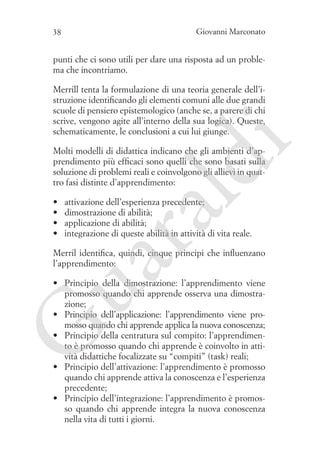Giovanni Marconato

38

punti che ci sono utili per dare una risposta ad un problema che incontriamo.

i

Merrill tenta la formulazione di una teoria generale dell’istruzione identificando gli elementi comuni alle due grandi
scuole di pensiero epistemologico (anche se, a parere di chi
scrive, vengono agite all’interno della sua logica). Queste,
schematicamente, le conclusioni a cui lui giunge.

attivazione dell’esperienza precedente;
dimostrazione di abilità;
applicazione di abilità;
integrazione di queste abilità in attività di vita reale.

ua
ra

•	
•	
•	
•	

ld

Molti modelli di didattica indicano che gli ambienti d’apprendimento più efficaci sono quelli che sono basati sulla
soluzione di problemi reali e coinvolgono gli allievi in quattro fasi distinte d’apprendimento:

Merril identifica, quindi, cinque principi che influenzano
l’apprendimento:

G

•	 Principio della dimostrazione: l’apprendimento viene
promosso quando chi apprende osserva una dimostrazione;
•	 Principio dell’applicazione: l’apprendimento viene promosso quando chi apprende applica la nuova conoscenza;
•	 Principio della centratura sul compito: l’apprendimento è promosso quando chi apprende è coinvolto in attività didattiche focalizzate su “compiti” (task) reali;
•	 Principio dell’attivazione: l’apprendimento è promosso
quando chi apprende attiva la conoscenza e l’esperienza
precedente;
•	 Principio dell’integrazione: l’apprendimento è promosso quando chi apprende integra la nuova conoscenza
nella vita di tutti i giorni.

 
