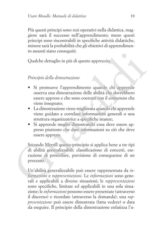 Usare Moodle. Manuale di didattica

39

Più questi principi sono resi operativi nella didattica, maggiore sarà il successo nell’apprendimento; meno questi
principi sono riscontrabili in specifiche attività didattiche,
minore sarà la probabilità che gli obiettivi di apprendimento assunti siano conseguiti.

ld

Principio della dimostrazione

i

Qualche dettaglio in più di questo approccio.

ua
ra

•	 Si promuove l’apprendimento quando chi apprende
osserva una dimostrazione delle abilità che dovrebbero
essere apprese e che sono coerenti con il contenuto che
viene insegnato;
•	 La dimostrazione viene migliorata quando chi apprende
viene guidato a correlare informazioni generali o una
struttura organizzatrice a specifiche istanze;
•	 Si apprende meglio dimostrando cosa deve essere appreso piuttosto che dare informazioni su ciò che deve
essere appreso.

G

Secondo Merrill questo principio si applica bene a tre tipi
di abilità generalizzabili: classificazione di concetti, esecuzione di procedure, previsione di conseguenze di un
processo.
Un’abilità generalizzabile può essere rappresentata da informazioni e rappresentazioni. Le informazioni sono generali e applicabili a diverse situazioni; le rappresentazioni
sono specifiche, limitate ed applicabili in una sola situazione; le informazioni possono essere presentate (attraverso
il discorso) e ricordate (attraverso la domanda); una rappresentazione può essere dimostrata (fatta vedere) o data
da eseguire. Il principio della dimostrazione enfatizza l’u-

 