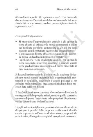 Giovanni Marconato

40

tilizzo di casi specifici (le rappresentazioni). Una buona didattica favorisce l’attenzione dello studente sulle informazioni critiche e su come correlare queste informazioni alle
rappresentazioni.

Principio dell’applicazione

ua
ra

ld

i

•	 Si promuove l’apprendimento quando a chi apprende
viene chiesto di utilizzare le nuove conoscenze e abilità
per risolvere problemi, conoscenze ed abilità che sono
coerenti con il contenuto oggetto dell’insegnamento;
•	 L’applicazione diventa efficace solo quando chi apprende riceve un feedback intrinseco o correttivo;
•	 l’applicazione viene migliorata quando chi apprende
viene sostenuto attraverso coaching e quando questo
viene gradualmente ridotto fino ad essere cancellato in
ogni compito successivo.

Si ha applicazione quando è richiesto allo studente di classificare nuovi esempi indicizzandoli, organizzandoli, mettendoli in sequenza, eseguendo i diversi passaggi di un
compito reale o simulato, predicendo il risultato di un processo date certe condizioni.

G

Il feedback intrinseco consente allo studente di vedere le
conseguenze delle proprie azioni, mentre quello correttivo
consente di porre l’attenzione sulle proprietà discriminative che determinano le classificazioni.
L’applicazione è migliorata quando è chiesto allo studente
di spiegare il perché delle proprie classificazioni identificando la presenza o l’assenza di determinate proprietà discriminative, di eseguire compiti di complessità crescente.

 