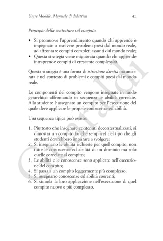 Usare Moodle. Manuale di didattica

41

Principio della centratura sul compito
•	 Si promuove l’apprendimento quando chi apprende è
impegnato a risolvere problemi presi dal mondo reale,
ad affrontare compiti completi assunti dal mondo reale;
•	 Questa strategia viene migliorata quando chi apprende
intraprende compiti di crescente complessità.

ld

i

Questa strategia è una forma di istruzione diretta ma ancorata e nel contesto di problemi e compiti presi dal mondo
reale.

ua
ra

Le componenti del compito vengono insegnate in modo
gerarchico affrontando in sequenza le abilità correlate.
Allo studente è assegnato un compito per l’esecuzione del
quale deve applicare le proprie conoscenze ed abilità.
Una sequenza tipica può essere:

G

1. 	Piuttosto che insegnare contenuti decontestualizzati, si
dimostra un compito (anche semplice) del tipo che gli
studenti dovrebbero imparare a svolgere;
2. 	Si insegnano le abilità richieste per quel compito, non
tutte le conoscenze ed abilità di un dominio ma solo
quelle correlate al compito;
3. 	Le abilità e le conoscenze sono applicate nell’esecuzione del compito;
4. 	Si passa a un compito leggermente più complesso;
5. 	Si insegnano conoscenze ed abilità coerenti;
6. 	Si stimola la loro applicazione nell’esecuzione di quel
compito nuovo e più complesso.

 