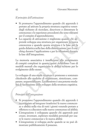 Giovanni Marconato

42

Il principio dell’attivazione

ld

i

•	 Si promuove l’apprendimento quando chi apprende è
portato ad attivare la propria struttura cognitiva venendogli richiesto di ricordare, descrivere o dimostrare le
conoscenze e le esperienze precedenti che sono rilevanti
per il compito d’apprendimento;
•	 La capacità di attivazione è migliorata quando chi apprende sviluppa una struttura per organizzare la nuova
conoscenza e quando questa struttura è la base per la
guida didattica nella fase della dimostrazione, per il coaching durante l’applicazione e per la riflessione durante
la fase dell’integrazione.

ua
ra

La memoria associativa è insufficiente allo svolgimento
di compiti complessi in quanto questi richiedono l’uso di
modelli mentali che organizzano le abilità richieste per lo
svolgimento dello stesso.
Lo sviluppo di una simile struttura è promosso e sostenuto
chiedendo allo studente di organizzare, sintetizzare, comparare, sequenzializzare. La riflessione è una potente modalità di facilitazione dello sviluppo della struttura cognitiva.

G

Principio dell’integrazione

•	 Si promuove l’apprendimento quando chi apprende è
incoraggiato ad integrare (trasferire) le nuove conoscenze o abilità nella vita di tutti i giorni venendo portato a
riflettere o a discutere sulle nuove conoscenze ed abilità;
•	 L’integrazione è sviluppata quando chi apprende può
creare, inventare, esplorare modalità personali per usare le nuove conoscenze e le nuova abilità
•	 L’integrazione si sviluppa anche quando se ne può dimostrare pubblicamente il possesso.

 