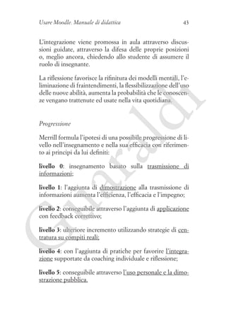 Usare Moodle. Manuale di didattica

43

L’integrazione viene promossa in aula attraverso discussioni guidate, attraverso la difesa delle proprie posizioni
o, meglio ancora, chiedendo allo studente di assumere il
ruolo di insegnante.

Progressione

ld

i

La riflessione favorisce la rifinitura dei modelli mentali, l’eliminazione di fraintendimenti, la flessibilizzazione dell’uso
delle nuove abilità, aumenta la probabilità che le conoscenze vengano trattenute ed usate nella vita quotidiana.

ua
ra

Merrill formula l’ipotesi di una possibile progressione di livello nell’insegnamento e nella sua efficacia con riferimento ai principi da lui definiti:

livello 0: insegnamento basato sulla trasmissione di
informazioni;
livello 1: l’aggiunta di dimostrazione alla trasmissione di
informazioni aumenta l’efficienza, l’efficacia e l’impegno;
livello 2: conseguibile attraverso l’aggiunta di applicazione
con feedback correttivo;

G

livello 3: ulteriore incremento utilizzando strategie di centratura su compiti reali;
livello 4: con l’aggiunta di pratiche per favorire l’integrazione supportate da coaching individuale e riflessione;
livello 5: conseguibile attraverso l’uso personale e la dimostrazione pubblica.

 