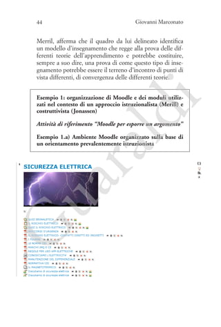 44

Giovanni Marconato

Merril, afferma che il quadro da lui delineato identifica
un modello d’insegnamento che regge alla prova delle differenti teorie dell’apprendimento e potrebbe costituire,
sempre a suo dire, una prova di come questo tipo di insegnamento potrebbe essere il terreno d’incontro di punti di
vista differenti, di convergenza delle differenti teorie.

ld

i

Esempio 1: organizzazione di Moodle e dei moduli utilizzati nel contesto di un approccio istruzionalista (Merill) e
costruttivista (Jonassen)
Attività di riferimento “Moodle per esporre un argomento”

G

ua
ra

Esempio 1.a) Ambiente Moodle organizzato sulla base di
un orientamento prevalentemente istruzionista

 