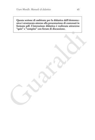 Usare Moodle. Manuale di didattica

45

G

ua
ra

ld

i

Questa sezione di ambiente per la didattica dell’elettrotecnica è strutturata attorno alla presentazione di contenuti in
formato pdf. L’interazione didattica è realizzata attraverso
“quiz” e “compito” con forum di discussione.

 