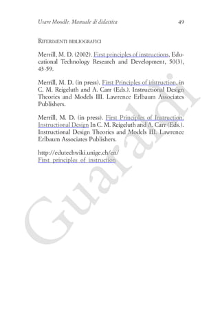 Usare Moodle. Manuale di didattica

49

Riferimenti bibliografici
Merrill, M. D. (2002). First principles of instructions, Educational Technology Research and Development, 50(3),
43-59.

ld

i

Merrill, M. D. (in press). First Principles of instruction, in
C. M. Reigeluth and A. Carr (Eds.). Instructional Design
Theories and Models III. Lawrence Erlbaum Associates
Publishers.

ua
ra

Merrill, M. D. (in press). First Principles of Instruction.
Instructional Design In C. M. Reigeluth and A. Carr (Eds.).
Instructional Design Theories and Models III. Lawrence
Erlbaum Associates Publishers.

G

http://edutechwiki.unige.ch/en/
First_principles_of_instruction

 