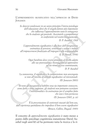 Giovanni Marconato

50

L’apprendimento
Jonassen

significativo nell’approccio di

David

i

Se dovessi condensare in un unico principio l’intera psicologia
dell’educazione direi che il singolo fattore più importante
che influenza l’apprendimento sono le conoscenze
che lo studente già possiede. Accertatele e comportatevi
in conformità nel vostro insegnamento,
D. P. Ausubel, 1968

ld

L’apprendimento significativo è alla base dell’integrazione
costruttiva di pensieri, sentimenti e azioni e induce
all’empowerment finalizzato all’impegno e alla responsabilità
(J. D. Novak, 1998)

ua
ra

Ogni bambino deve essere stimolato al livello adatto
alle sue potenzialità e incoraggiato ad apprendere
ad un ritmo ad esse commisurato,
D. P. Ausubel

La conoscenza, il significato e la comprensione non avvengono
se non all’interno di attività significative ed intenzionali.…
(D. Jonassen 2003)

G

Se sono gli insegnanti a stabilire cosa sia importante conoscere,
come farlo e come imparare, gli studenti non potranno esercitare
l’intenzionalità e la costruzione per il semplice fatto
che non è loro permesso
(D. Jonassen (2007, p. iv)

È la presentazione di contenuti staccati dal loro uso,
dall’esperienza quotidiana che impedisce il loro essere significativi
(Brown, Collins, Duguid. 1989)

Il concetto di apprendimento significativo è stato messo a
punto dallo psicologo cognitivista statunitense David Ausubel negli anni’60 ed ha permeato tutta la ricerca e la ri-

 