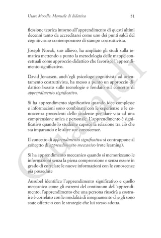 Usare Moodle. Manuale di didattica

51

flessione teorica intorno all’apprendimento di questi ultimi
decenni tanto da accreditarsi come uno dei punti saldi del
cognitivismo contemporaneo di stampo costruttivista.

i

Joseph Novak, suo allievo, ha ampliato gli studi sulla tematica mettendo a punto la metodologia delle mappe concettuali come approccio didattico che favorisce l’apprendimento significativo.

ld

David Jonassen, anch’egli psicologo cognitivista ad orientamento costruttivista, ha messo a punto un approccio didattico basato sulle tecnologie e fondato sul concetto di
apprendimento significativo.

ua
ra

Si ha apprendimento significativo quando idee complesse
e informazioni sono combinate con le esperienze e le conoscenza precedenti dello studente per dare vita ad una
comprensione unica e personale. L’apprendimento è significativo quando lo studente capisce la relazione tra ciò che
sta imparando e le altre sue conoscenze.
Il concetto di apprendimento significativo si contrappone al
concetto di apprendimento meccanico (rote learning).

G

Si ha apprendimento meccanico quando si memorizzano le
informazioni senza la piena comprensione e senza essere in
grado di correlare le nuove informazioni con le conoscenze
già possedute
Ausubel identifica l’apprendimento significativo e quello
meccanico come gli estremi del continuum dell’apprendimento; l’apprendimento che una persona riuscirà a costruire è correlato con le modalità di insegnamento che gli sono
state offerte o con le strategie che lui stesso adotta.

 