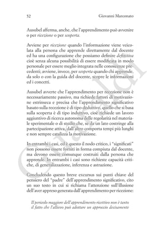 Giovanni Marconato

52

Ausubel afferma, anche, che l’apprendimento può avvenire
o per ricezione o per scoperta.

ld

i

Avviene per ricezione quando l’informazione viene veicolata alla persona che apprende direttamente dal docente
ed ha una configurazione che possiamo definire definitiva
cioè senza alcuna possibilità di essere modificata in modo
personale per essere meglio integrata nelle conoscenze precedenti; avviene, invece, per scoperta quando chi apprende,
da solo o con la guida del docente, scopre le informazioni
ed i concetti.

ua
ra

Ausubel avverte che l’apprendimento per recezione non è
necessariamente passivo, ma richiede fattori di motivazione estrinseca e precisa che l’apprendimento significativo
basato sulla recezione è di tipo deduttivo, quello che si basa
sulla scoperta è di tipo induttivo, cioè richiede un lavoro
aggiuntivo di ricerca autonoma delle regolarità nel materiale sperimentale o di studio che, se da un lato costringe alla
partecipazione attiva, dall’altro comporta tempi più lunghi
e non sempre catalizza la motivazione.

G

In entrambi i casi, ed è questo il nodo critico, i “significati”
non possono essere forniti in forma compiuta dal docente,
ma devono essere comunque costruiti dalla persona che
apprende. In entrambi i casi sono richieste capacità critiche, di generalizzazione, inferenza e astrazione.
Concludendo questo breve excursus sui punti chiave del
pensiero del “padre” dell’apprendimento significativo, cito
un suo testo in cui si richiama l’attenzione sull’illusione
dell’aver appreso generata dall’apprendimento per ricezione:
Il pericolo maggiore dell’apprendimento ricettivo non è tanto
il fatto che l’allievo può adottare un approccio decisamente

 