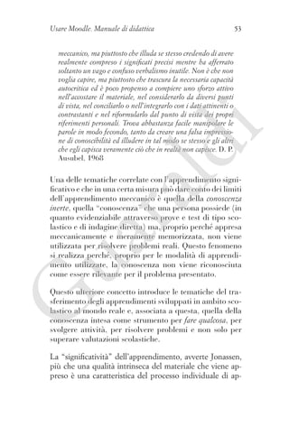 Usare Moodle. Manuale di didattica

53

ld

i

meccanico, ma piuttosto che illuda se stesso credendo di avere
realmente compreso i significati precisi mentre ha afferrato
soltanto un vago e confuso verbalismo inutile. Non è che non
voglia capire, ma piuttosto che trascura la necessaria capacità
autocritica ed è poco propenso a compiere uno sforzo attivo
nell’accostare il materiale, nel considerarlo da diversi punti
di vista, nel conciliarlo o nell’integrarlo con i dati attinenti o
contrastanti e nel riformularlo dal punto di vista dei propri
riferimenti personali. Trova abbastanza facile manipolare le
parole in modo fecondo, tanto da creare una falsa impressione di conoscibilità ed illudere in tal modo se stesso e gli altri
che egli capisca veramente ciò che in realtà non capisce. D. P.
Ausubel, 1968

ua
ra

Una delle tematiche correlate con l’apprendimento significativo e che in una certa misura può dare conto dei limiti
dell’apprendimento meccanico è quella della conoscenza
inerte, quella “conoscenza” che una persona possiede (in
quanto evidenziabile attraverso prove e test di tipo scolastico e di indagine diretta) ma, proprio perché appresa
meccanicamente e meramente memorizzata, non viene
utilizzata per risolvere problemi reali. Questo fenomeno
si realizza perché, proprio per le modalità di apprendimento utilizzate, la conoscenza non viene riconosciuta
come essere rilevante per il problema presentato.

G

Questo ulteriore concetto introduce le tematiche del trasferimento degli apprendimenti sviluppati in ambito scolastico al mondo reale e, associata a questa, quella della
conoscenza intesa come strumento per fare qualcosa, per
svolgere attività, per risolvere problemi e non solo per
superare valutazioni scolastiche.
La “significatività” dell’apprendimento, avverte Jonassen,
più che una qualità intrinseca del materiale che viene appreso è una caratteristica del processo individuale di ap-

 