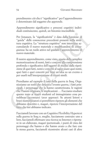54

Giovanni Marconato

prendimento: ciò che è “significativo” per l’apprendimento
è determinato dal soggetto che apprende.
Apprendimento significativo e processi cognitivi individuali costituiscono, quindi, un binomio inscindibile.

ld

i

Per Jonassen, la “significatività” è data dalla funzione di
“guida” delle conoscenze precedenti presenti nella struttura cognitiva. La “struttura cognitiva” non interviene accumulando il nuovo materiale e modificandosi di conseguenza: ha un ruolo attivo nel guidare l’apprendimento di
nuovo materiale.

ua
ra

Il nostro apprendimento, come visto, spazia della semplice
memorizzazione di nomi, fatti e concetti alla comprensione
profonda e significativa dell’oggetto di studio; dalla ripetizione di quei fatti, nomi e concetti al saper usare quei nomi,
quei fatti e quei concetti per farsi un’idea su un evento o
per usarli nell’interpretazione di eventi simili.

G

Prendiamo ad esempio il caso della guerra in Iraq. Organizziamo un testo che descriva l’evento guerra, i fatti principali, i personaggi che la hanno caratterizzata, le ragioni
che l’hanno originata, le implicazioni … Facciamo studiare
questo testo ai nostri studenti ed immaginiamo cosa potrebbero raccontarci (aver appreso). Se attenti lettori e
bravi memorizzatori ci potrebbero ripetere gli elementi che
abbiamo descritto e, magari, ripetere l’interpretazione del
fatto che noi abbiamo indicato.
Facciamoli lavorare con un Cognitive Flexibility Hypertext
sulla guerra in Iraq o, meglio, facciamone costruire uno a
loro, facciamoli effettuare una ricerca su Internet e riportare in un elaborato, magari ipertestuale, i punti di vista dei
personaggi che hanno o che hanno avuto a che fare con
la stessa guerra, facciamoli ricostruire alcuni casi di altre

 