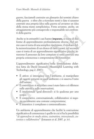 Usare Moodle. Manuale di didattica

55

guerre, facciamoli costruire un glossario dei termini chiave
della guerra … e oltre che a ricordare nomi e date si saranno
costruiti una propria idea sulla guerra ed avranno un idea
della stessa meno semplicistica. Forse avranno, anche, un
atteggiamento più consapevole e responsabile nei confronti della guerra

ua
ra

ld

i

Anche se in entrambi i casi hanno imparato, si tratta di due
forme di apprendimento profondamente diverse. Nel primo caso si tratta di una semplice ripetizione, il risultato della memorizzazione di un elenco di fatti e nomi; nel secondo
caso si tratta di un apprendimento significativo perché, attraverso il processo da loro compiuto si sono costruiti una
propria conoscenza e comprensione del fenomeno.
L’apprendimento significativo nella formulazione didattica fatta da David Jonassen (Meaningful Learning with
Technology, pag 2, 2007):

G

•	 È attivo: si interagisce con l’ambiente, si manipolano
gli oggetti presenti in quell’ambiente e si osserva l’esito
dell’azione;
•	 È costruttivo: si articolare cosa è stato fatto e si riflettere
sulle attività e sulle osservazioni;
•	 È intenzionale (goal-directed): si fa qualcosa per uno
scopo;
•	 È cooperativo, conversazionale, collaborativo: si negozia socialmente una comune comprensione;
•	 È autentico: è complesso e contestualizzato.
Un ambiente di apprendimento che faciliti la costruzione
significativa di conoscenza è quello in cui si ha la possibilità
“di apprendere in modo attivo, costruttivo, intenzionale, autentico e collaborativo” (Jonassen et al. 2007, p. iv).

 