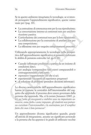 56

Giovanni Marconato

Se in questo ambiente integriamo le tecnologie, se si intende perseguire l’apprendimento significativo, queste vanno
usate per (pag. 10):

ld

i

•	 La costruzione di conoscenza non per la sua riproduzione;
•	 La conversazione intorno ai contenuti non per una loro
ricezione passiva;
•	 L’articolazione dei contenuti non per la loro ripetizione;
•	 La collaborazione per la costruzione di artefatti non per
una competizione;
•	 La riflessione non per eseguire comportamenti prescritti.

ua
ra

Utilizzando appropriatamente le tecnologie nella prospettiva dell’apprendimento significativo si possono rinforzare
le abilità di pensiero coinvolte (id. pp 8-10):

•	 Causale (effettuare predizioni a partire da un insieme di
condizioni date);
•	 per analogia (comprendere fatti nuovi comparandoli o
contrapponendoli a fatti noti);
•	 espressivo (rappresentare ciò che si sa);
•	 esperienziale (recupero di esperienze pregresse)
•	 di soluzione di problemi (prendere decisioni informate).

G

Le diverse caratteristiche dell’apprendimento significativo
hanno in comune la centralità dell’intenzionalità del soggetto che apprende: il processo deve essere governato dalla
persona che apprende. Ma, ci fa notare Jonassen (2007, p.
iv), se “sono gli insegnanti a stabilire cosa sia importante conoscere, come farlo e come imparare, gli studenti non potranno esercitare l’intenzionalità e la costruzione per il semplice
fatto che non è loro permesso”.
Un apprendimento diventa significativo quando, grazie
all’attività di integrazione, assume un significato personale
e la persona che ha appreso è in grado di utilizzare vecchie

 
