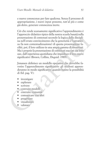 Usare Moodle. Manuale di didattica

57

e nuove conoscenze per fare qualcosa. Senza il processo di
appropriazione, i nuovi input possono, tutt’al più e come
già detto, generare conoscenza inerte.

ld

i

Ciò che rende scarsamente significativo l’apprendimento è
l’approccio didattico tipico della nostra scuola basato sulla
presentazione di contenuti secondo la logica della disciplina nell’errato convincimento che la genericità e l’astrattezza (la non contestualizzazione) di questa presentazione faciliti, poi, il loro utilizzo in una ampia gamma di situazioni.
Ma è proprio la presentazione di contenuti staccati dal loro
uso, dall’esperienza quotidiana che impedisce il loro essere
significativi (Brown, Collins, Duguid. 1989).

ua
ra

Jonassen definisce un modello operativo che dovrebbe favorire l’apprendimento significativo: gli studenti apprenderanno in modo significativo quando hanno la possibilità
di (Id. pag. V):
investigare
esplorare
scrivere
costruire modelli
costruire comunità
comunicare con altri
progettare
visualizzare
valutare

G

•	
•	
•	
•	
•	
•	
•	
•	
•	

 