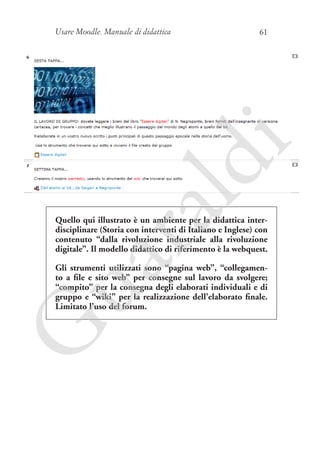 Usare Moodle. Manuale di didattica

ua
ra

ld

i

61

Quello qui illustrato è un ambiente per la didattica interdisciplinare (Storia con interventi di Italiano e Inglese) con
contenuto “dalla rivoluzione industriale alla rivoluzione
digitale”. Il modello didattico di riferimento è la webquest.

G

Gli strumenti utilizzati sono “pagina web”, “collegamento a file e sito web” per consegne sul lavoro da svolgere;
“compito” per la consegna degli elaborati individuali e di
gruppo e “wiki” per la realizzazione dell’elaborato finale.
Limitato l’uso del forum.

 