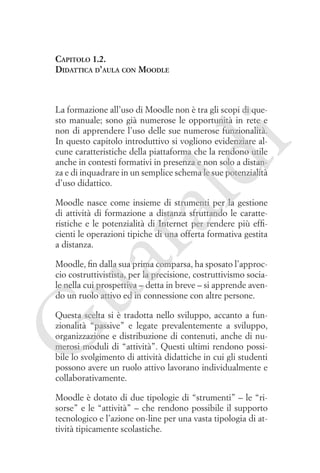 Capitolo 1.2.
Didattica d’aula con Moodle

ld

i

La formazione all’uso di Moodle non è tra gli scopi di questo manuale; sono già numerose le opportunità in rete e
non di apprendere l’uso delle sue numerose funzionalità.
In questo capitolo introduttivo si vogliono evidenziare alcune caratteristiche della piattaforma che la rendono utile
anche in contesti formativi in presenza e non solo a distanza e di inquadrare in un semplice schema le sue potenzialità
d’uso didattico.

ua
ra

Moodle nasce come insieme di strumenti per la gestione
di attività di formazione a distanza sfruttando le caratteristiche e le potenzialità di Internet per rendere più efficienti le operazioni tipiche di una offerta formativa gestita
a distanza.

Moodle, fin dalla sua prima comparsa, ha sposato l’approccio costruttivistista, per la precisione, costruttivismo sociale nella cui prospettiva – detta in breve – si apprende avendo un ruolo attivo ed in connessione con altre persone.

G

Questa scelta si è tradotta nello sviluppo, accanto a funzionalità “passive” e legate prevalentemente a sviluppo,
organizzazione e distribuzione di contenuti, anche di numerosi moduli di “attività”. Questi ultimi rendono possibile lo svolgimento di attività didattiche in cui gli studenti
possono avere un ruolo attivo lavorano individualmente e
collaborativamente.
Moodle è dotato di due tipologie di “strumenti” – le “risorse” e le “attività” – che rendono possibile il supporto
tecnologico e l’azione on-line per una vasta tipologia di attività tipicamente scolastiche.

 