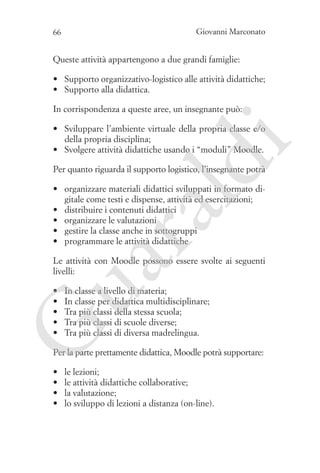 Giovanni Marconato

66

Queste attività appartengono a due grandi famiglie:
•	 Supporto organizzativo-logistico alle attività didattiche;
•	 Supporto alla didattica.
In corrispondenza a queste aree, un insegnante può:

ld

i

•	 Sviluppare l’ambiente virtuale della propria classe e/o
della propria disciplina;
•	 Svolgere attività didattiche usando i “moduli” Moodle.
Per quanto riguarda il supporto logistico, l’insegnante potrà

ua
ra

•	 organizzare materiali didattici sviluppati in formato digitale come testi e dispense, attività ed esercitazioni;
•	 distribuire i contenuti didattici
•	 organizzare le valutazioni
•	 gestire la classe anche in sottogruppi
•	 programmare le attività didattiche

Le attività con Moodle possono essere svolte ai seguenti
livelli:
In classe a livello di materia;
In classe per didattica multidisciplinare;
Tra più classi della stessa scuola;
Tra più classi di scuole diverse;
Tra più classi di diversa madrelingua.

G

•	
•	
•	
•	
•	

Per la parte prettamente didattica, Moodle potrà supportare:
•	
•	
•	
•	

le lezioni;
le attività didattiche collaborative;
la valutazione;
lo sviluppo di lezioni a distanza (on-line).

 