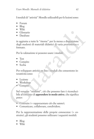 Usare Moodle. Manuale di didattica

67

I moduli di “attività” Moodle utilizzabili per le lezioni sono:
•	
•	
•	
•	
•	

Forum
Blog
Wiki
Glossario
Database

ld

i

in aggiunta a tutte le “risorse” per la messa a disposizione
degli studenti di materiali didattici di varia provenienza e
formato.
Per la valutazione si possono usare i moduli:

ua
ra

•	 Test
•	 Compito
•	 Scelta

Per sviluppare attività on-line i moduli che consentono interattività sono:

•	 Lezione
•	 Workshop
•	 Compito

G

Sul versante “studenti”, ciò che possono fare è riconducibile al concetto di apprendere in modo attivo, che significa
poter:
•	 Costruire (= rappresentare ciò che sanno);
•	 Comunicare, collaborare, condividere.
Per la rappresentazione delle proprie conoscenze (= costruire), gli studenti possono utilizzare i seguenti moduli:
•	 Blog
•	 Wiki

 