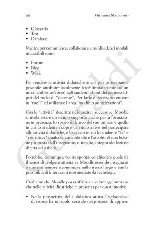 68

Giovanni Marconato

•	 Glossario
•	 Test
•	 Database

ld

•	 Forum
•	 Blog
•	 Wiki.

i

Mentre per comunicare, collaborare e condividere i moduli
utilizzabili sono:

ua
ra

Per rendere le attività didattiche ancor più partecipate è
possibile attribuire localmente (cioè limitatamente ad un
unico ambiente/corso) agli studenti alcuni dei permessi tipici del ruolo di “docente”. Per farlo è necessario entrare
in “ruoli” ed utilizzare l’area “modifica autorizzazioni”.
Con le “attività” descritte nelle sezioni successive, Moodle
si rivela essere un ottimo supporto anche per la formazione in presenza: lo spazio didattico del suo utilizzo è quello
in cui lo studente ricopre un ruolo attivo nel partecipare
alle attività didattiche, è lo spazio in cui lo studente “fa” e
“costruisce” qualcosa andando oltre l’ascolto di una lezione proposta dall’insegnante, o meglio, integrando lezione
diretta ed attività.

G

Potrebbe, comunque, venire spontaneo chiedere quale sia
il senso di svolgere attività su Moodle essendo insegnanti
e studenti sempre e comunque nello stesso luogo e con la
possibilità di interazioni non mediate da tecnologia.
Crediamo che Moodle possa offrire un valore aggiunto anche nelle attività didattiche in presenza per questi motivi:
•	 Nella prospettiva della didattica attiva l’esplorazione
di risorse ha un ruolo centrale nei processi di appren-

 
