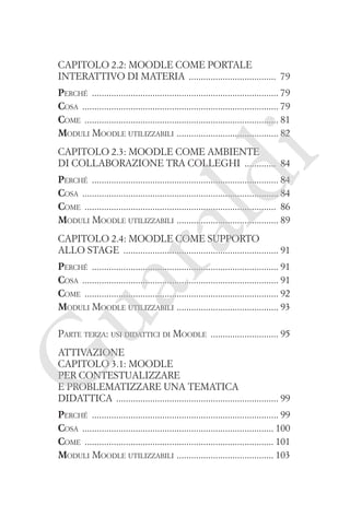 Capitolo 2.2: Moodle come portale
interattivo di materia ������������������������������������ 79
Perché ����������������������������������������������������������������������������� 79
Cosa ��������������������������������������������������������������������������������� 79
Come �������������������������������������������������������������������������������� 81
�
Moduli Moodle utilizzabili  ����������������������������������������� 82

ld

i

Capitolo 2.3: Moodle come ambiente
di collaborazione tra colleghi ������������� 84

ua
ra

Perché ����������������������������������������������������������������������������� 84
Cosa ��������������������������������������������������������������������������������� 84
Come ������������������������������������������������������������������������������� 86
�
Moduli Moodle utilizzabili  ����������������������������������������� 89
Capitolo 2.4: Moodle come supporto
allo stage ���������������������������������������������������������������� 91

Perché ����������������������������������������������������������������������������� 91
Cosa ��������������������������������������������������������������������������������� 91
Come �������������������������������������������������������������������������������� 92
�
Moduli Moodle utilizzabili  ����������������������������������������� 93
Parte terza: usi didattici di Moodle ���������������������������� 95

G

Attivazione
Capitolo 3.1: Moodle
per contestualizzare
e problematizzare una tematica
didattica ������������������������������������������������������������������� 99

Perché ����������������������������������������������������������������������������� 99
Cosa ������������������������������������������������������������������������������� 100
Come ������������������������������������������������������������������������������ 101
�
Moduli Moodle utilizzabili  ��������������������������������������� 103

 