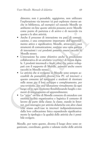 Usare Moodle. Manuale di didattica

dimento; non è pensabile, oggigiorno, non utilizzare
l’esplorazione via internet (si può esplorare risorse anche in biblioteca, ad esempio) ed essendo Moodle un
ambiente on-line queste attività possono avere Moodle
come punto di partenza e di arrivo e di raccordo tra
queste e le altre attività;
Anche il processo di interazione tra pari, di comunicazione, è una componente importante dell’apprendimento attivo e significativo; Moodle, attraverso i suoi
strumenti di comunicazione, sostiene una vasta gamma
di interazioni i cui prodotti possono essere raccolti in
Moodle stesso;
L’interazione ha come obiettivo anche la produzione
collaborativa di un artefatto (costruire) di forma digitale. I prodotti intermedi e finali, oltre che essere sviluppati con il supporto di Moodle, possono anche essere
raccolti in Moodle stesso;
Le attività che si svolgono in Moodle sono sempre accessibili da postazioni diverse (via PC ed internet) e
questo consente ad insegnanti e studenti di ritornare
sulle stesse per il loro sviluppo e completamento, per
una revisione, per una valutazione virtualmente da ogni
luogo ed in ogni momento flessibilizzando luoghi e momenti di insegnamento ed apprendimento;
Lo “stare” on-line di Moodle consente di estendere con
estrema facilità organizzativa e logistica il contesto di
lavoro da parte della classe; la classe, stando in Internet, può interagire per attività didattiche con altre classi
(che stiano anch’esse in internet) indipendentemente
dalla loro collocazione fisica espandendo significativamente la tipologia e la qualità delle attività che è possibile svolgere.

ua
ra

•	

ld

i

•	

69

•	

G

•	

Moodle, per tutto questo, diventa il luogo dove sono organizzate, coordinate, gestite e valutate molte delle attività

 
