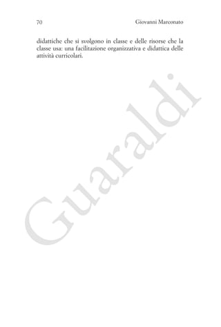 70

Giovanni Marconato

G

ua
ra

ld

i

didattiche che si svolgono in classe e delle risorse che la
classe usa: una facilitazione organizzativa e didattica delle
attività curricolari.

 