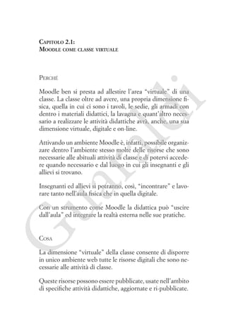 Capitolo 2.1:
Moodle come classe virtuale

Perché

ld

i

Moodle ben si presta ad allestire l’area “virtuale” di una
classe. La classe oltre ad avere, una propria dimensione fisica, quella in cui ci sono i tavoli, le sedie, gli armadi con
dentro i materiali didattici, la lavagna e quant’altro necessario a realizzare le attività didattiche avrà, anche, una sua
dimensione virtuale, digitale e on-line.

ua
ra

Attivando un ambiente Moodle è, infatti, possibile organizzare dentro l’ambiente stesso molte delle risorse che sono
necessarie alle abituali attività di classe e di potervi accedere quando necessario e dal luogo in cui gli insegnanti e gli
allievi si trovano.
Insegnanti ed allievi si potranno, così, “incontrare” e lavorare tanto nell’aula fisica che in quella digitale.

G

Con un strumento come Moodle la didattica può “uscire
dall’aula” ed integrare la realtà esterna nelle sue pratiche.

Cosa

La dimensione “virtuale” della classe consente di disporre
in unico ambiente web tutte le risorse digitali che sono necessarie alle attività di classe.
Queste risorse possono essere pubblicate, usate nell’ambito
di specifiche attività didattiche, aggiornate e ri-pubblicate.

 