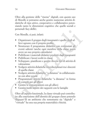 Giovanni Marconato

74

Oltre alla gestione delle “risorse” digitali, con questo uso
di Moodle si potranno anche gestire numerose attività didattiche di tipo attivo, cooperativo e collaborativo potenziando tanto le dimensioni cognitive che quelle sociali e
personali (key skills).
Con Moodle, si può, infatti:

G

ua
ra

ld

i

•	 Organizzare il gruppo degli insegnanti e quello degli allievi ognuno con il proprio profilo
•	 Strutturare il programma didattico con evidenziati gli
eventi salienti (anche ogni membro della classe potrà
avere un suo proprio calendario)
•	 Pubblicare i materiali didattici prodotti dagli insegnanti
•	 Pubblicare i lavori svolti in classe
•	 Sviluppare, pianificare e gestire diversi tipi di attività di
valutazione
•	 Svolgere attività didattiche interdisciplinari tra i docenti
di quella classe
•	 Svolgere attività didattiche “a distanza” in collaborazione con altre scuole
•	 Programmare attività didattiche “a distanza” in forma
di compiti per gli allievi
•	 Gestire le comunicazioni con gli allievi
•	 Gestire molti aspetti dei rapporti con le famiglie

Oltre all’aspetto funzionale, la classe virtuale può contribuire alla costruzione dell’identità del gruppo classe potendo
disporre di un ambiente che nonostante sia “digitale” e
“virtuale” ha una sua propria materialità e fisicità.

 