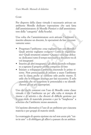 Usare Moodle. Manuale di didattica

75

Come
Per disporre della classe virtuale è necessario attivare un
ambiente Moodle dedicato (operazione che sarà fatta
dall’amministratore di Moodle Pionieri o dall’amministratore della “categoria” della Scuola).

ld

i

Una volta che l’amministratore avrà attivato l’ambiente e
inserito almeno un docente, le operazioni da fare successivamente sono:

ua
ra

•	 Progettare l’ambiente: cosa vogliamo fare con Moodle?
Quali attività vogliamo svolgere? Come lo organizziamo? Quali strumenti usiamo? Questa è una fase delicata: dedicateci tutto il tempo necessario a discutere tra di
voi insegnanti
•	 Inserire gli altri insegnanti e gli allievi facendo sviluppare a ognuno il proprio profilo compreso di foto
•	 Iniziare a sviluppare l’ambiente inserendo le prime risorse. Non preoccuparsi di iniziare a usare l’ambiente
con la classe anche se contiene solo poche risorse. È
utile che lo sviluppo avvenga per fasi successive. È solo
usandolo che ne scoprirete le potenzialità e ne identificherete gli usi più appropriati.

G

Uno dei rischi connessi con l’uso di Moodle come classe
virtuale è che l’ambiente un po’ alla volta si riempia di
risorse e di attività e che diventi di difficile gestione per
la gran mole di materiale presente e per la “lunghezza” a
schermo che l’ambiente stesso assumerà.
Un’opzione alternativa è l’uso di un ambiente per ciascuna
materia o per gruppi di materie simili.
Lo svantaggio di questa opzione sta nel non avere più “tutto in uno” e di obbligare gli allievi a passare da un ambien-

 