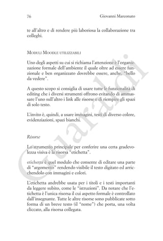 Giovanni Marconato

76

te all’altro e di rendere più laboriosa la collaborazione tra
colleghi.

Moduli Moodle utilizzabili

ld

i

Uno degli aspetti su cui si richiama l’attenzione è l’organizzazione formale dell’ambiente il quale oltre ad essere funzionale e ben organizzato dovrebbe essere, anche, “bello
da vedere”.

ua
ra

A questo scopo si consiglia di usare tutte le funzionalità di
editing che i diversi strumenti offrono evitando di ammassare l’uno sull’altro i link alle risorse e di riempire gli spazi
di solo testo.
L’invito è, quindi, a usare immagini, testi di diverso colore,
evidenziazioni, spazi bianchi.

Risorse

Lo strumento principale per conferire una certa gradevolezza visiva è la risorsa “etichetta”.

G

etichetta è quel modulo che consente di editare una parte
di “argomento” rendendo visibile il testo digitato ed arricchendolo con immagini e colori.
L’etichetta andrebbe usata per i titoli e i testi importanti
da leggere subito, come le “istruzioni”. Da notare che l’etichetta è l’unica risorsa il cui aspetto formale è controllato
dall’insegnante. Tutte le altre risorse sono pubblicate sotto
forma di un breve testo (il “nome”) che porta, una volta
cliccato, alla risorsa collegata.

 