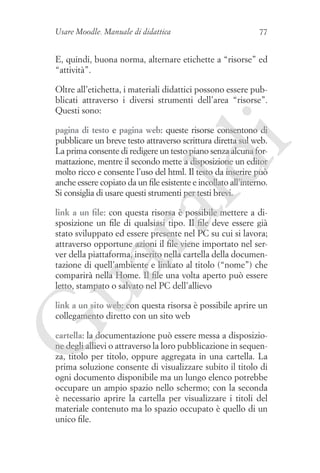 Usare Moodle. Manuale di didattica

77

E, quindi, buona norma, alternare etichette a “risorse” ed
“attività”.
Oltre all’etichetta, i materiali didattici possono essere pubblicati attraverso i diversi strumenti dell’area “risorse”.
Questi sono:

ld

i

pagina di testo e pagina web: queste risorse consentono di
pubblicare un breve testo attraverso scrittura diretta sul web.
La prima consente di redigere un testo piano senza alcuna formattazione, mentre il secondo mette a disposizione un editor
molto ricco e consente l’uso del html. Il testo da inserire può
anche essere copiato da un file esistente e incollato all’interno.
Si consiglia di usare questi strumenti per testi brevi.

ua
ra

link a un file: con questa risorsa è possibile mettere a disposizione un file di qualsiasi tipo. Il file deve essere già
stato sviluppato ed essere presente nel PC su cui si lavora;
attraverso opportune azioni il file viene importato nel server della piattaforma, inserito nella cartella della documentazione di quell’ambiente e linkato al titolo (“nome”) che
comparirà nella Home. Il file una volta aperto può essere
letto, stampato o salvato nel PC dell’allievo

G

link a un sito web: con questa risorsa è possibile aprire un
collegamento diretto con un sito web
cartella: la documentazione può essere messa a disposizione degli allievi o attraverso la loro pubblicazione in sequenza, titolo per titolo, oppure aggregata in una cartella. La
prima soluzione consente di visualizzare subito il titolo di
ogni documento disponibile ma un lungo elenco potrebbe
occupare un ampio spazio nello schermo; con la seconda
è necessario aprire la cartella per visualizzare i titoli del
materiale contenuto ma lo spazio occupato è quello di un
unico file.

 