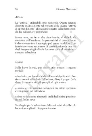 78

Giovanni Marconato

Attività
Le “attività” utilizzabili sono numerose. Queste saranno
descritte analiticamente nel contesto delle diverse “attività
di apprendimento” che saranno oggetto della parte seconda. Da evidenziare, comunque:

ua
ra

ld

i

forum news, un forum che viene inserito di default alla
creazione dell’ambiente. La particolarità di questo forum
è che è settato (ma il settaggio può essere modificato) per
funzionare come strumento di comunicazione a una via,
dagli insegnanti agli allievi e funziona come gli avvisi che si
mettono in bacheca

Moduli

Nelle barre laterali, può essere utile attivare i seguenti
moduli:
calendario: per inserire le date di eventi significativi. Possiamo avere il calendario della classe, di ogni gruppo (se la
classe è strutturata in più gruppi), di ogni utente

G

prossimi eventi: vengono evidenziati per esteso i prossimi
eventi inseriti nel calendario
ultime notizie: sono riportati i titoli degli ultimi post inseriti nel forum news

Sondaggio per la valutazione delle attitudini alla alla collbaorazione e gli stili di apprendimento

 